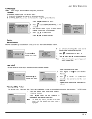 Page 27ICONMENUOPERATION
25
CHANNELS
Note:Refer to page 18 for Icon Menu Navigation procedures.
Favorites
In CHANNELS menu under FAVORITES select:
CHANNEL SCAN FAV to enter up to 16 favorite channels.
CHANNEL SCAN ALL to scan all channels when using CH up/down buttons.
Caption
Manual Caption
Provide labels for up to 30 stations using up to four characters for each station.
Input Label
Lets you label the video input connections for onscreen display.
Video Input Skip Feature
This receiver has a Video Input...