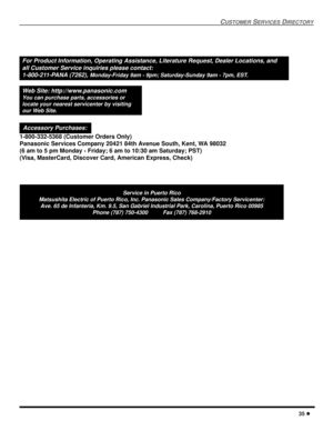 Page 37CUSTOMERSERVICESDIRECTORY
35
ServiceinPuertoRico
Matsushita Electric of Puerto Rico, Inc. Panasonic Sales Company/Factory Servicenter:
Ave. 65 de Infanteria, Km. 9.5, San Gabriel Industrial Park, Carolina, Puerto Rico 00985
Phone (787) 750-4300 Fax (787) 768-2910
For Product Information, Operating Assistance, Literature Request, Dealer Locations, and
all Customer Service inquiries please contact:
1-800-211-PANA (7262),
Monday-Friday 9am - 9pm; Saturday-Sunday 9am - 7pm, EST.
Web Site:...