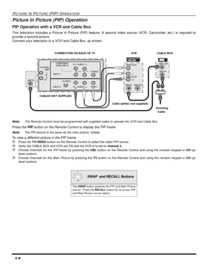 Page 108
PICTUREINPICTURE(PIP) OPERATION
Picture In Picture (PIP) Operation
PIP Operation with a VCR and Cable Box
This television includes a Picture In Picture (PIP) feature. A second video source (VCR, Camcorder, etc.) is required to
provide a second picture.
Connect your television to a VCR and Cable Box, as shown.
Note:The Remote Control must be programmed with supplied codes to operate the VCR and Cable Box.
Press thePIPbutton on the Remote Control to display the PIP frame.
Note:The PIP picture is the...