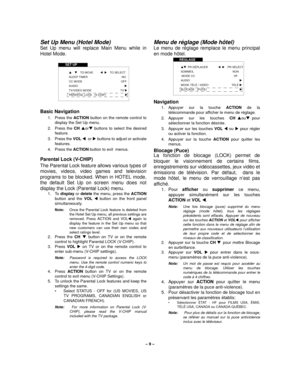 Page 9– 9 –
Set Up Menu (Hotel Mode)
Set Up menu will replace Main Menu while in
Hotel Mode. 
 
Basic Navigation 
1. Press the ACTION button on the remote control to
display the Set Up menu.
2. Press the CH $or# buttons to select the desired
feature.
3. Press the VOL !or  buttons to adjust or activate
features.
4. Press the ACTION button to exit  menus.
Parental Lock (V-CHIP) 
The Parental Lock feature allows various types of
movies, videos, video games and television
programs to be blocked. When in HOTEL...