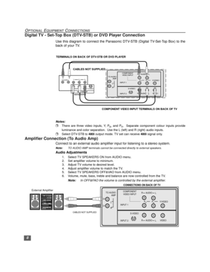 Page 98
OPTIONAL EQUIPMENT CONNECTIONS
Digital TV - Set-Top Box (DTV-STB) or DVD Player Connection
Use this diagram to connect the Panasonic DTV-STB (Digital TV-Set-Top Box) to the
back of your TV.
Notes:
rThere are three video inputs, Y, PB, and PR.  Separate component colour inputs provide
luminance and color separation.  Use the L (left) and R (right) audio inputs.
rSelect DTV-STB to 480i output mode. TV set can receive 480i signal only.
Amplifier Connection (To Audio Amp)
Connect to an external audio...