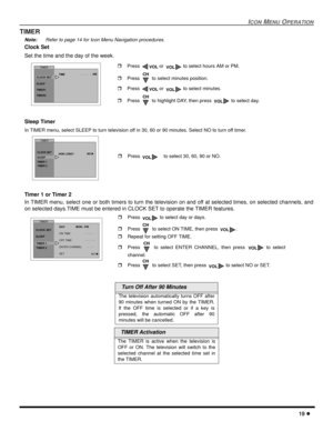 Page 21ICON MENU OPERATION
19 l
TIMER
Note: Refer to page 14 for Icon Menu Navigation procedures. 
Clock Set  
Set the time and the day of the week.
 
Sleep Timer 
In TIMER menu, select SLEEP to turn television off in 30, 60 or 90 minutes. Select NO to turn off timer.
Timer 1 or Timer 2
In TIMER menu, select one or both timers to turn the television on and off at selected times, on selected channels, and
on selected days.TIME must be entered in CLOCK SET to operate the TIMER features.
  Turn Off After 90...