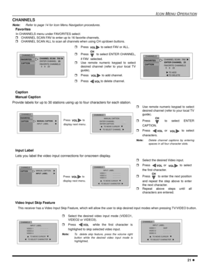 Page 23ICON MENU OPERATION
21 l
CHANNELS
Note: Refer to page 14 for Icon Menu Navigation procedures.
Favorites 
    In CHANNELS menu under FAVORITES select:
 r   CHANNEL SCAN FAV to enter up to 16 favorite channels.
 r   CHANNEL SCAN ALL to scan all channels when using CH up/down buttons.
    Caption
Manual Caption
Provide labels for up to 30 stations using up to four characters for each station.
 
Input Label
Lets you label the video input connections for onscreen display.
 
   Video Input Skip Feature
   This...