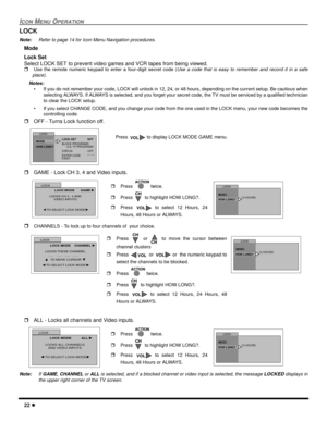 Page 2422 l
ICON MENU OPERATION
LOCK
Note:Refer to page 14 for Icon Menu Navigation procedures. 
Mode 
Lock Set
Select LOCK SET to prevent video games and VCR tapes from being viewed.
rUse the remote numeric keypad to enter a four-digit secret code (Use a code that is easy to remember and record it in a safe
place).
Notes:
• If you do not remember your code, LOCK will unlock in 12, 24, or 48 hours, depending on the current setup. Be cautious when
selecting ALWAYS. If ALWAYS is selected, and you forget your...