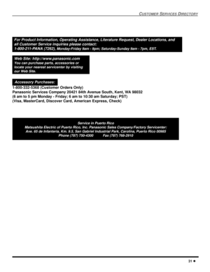 Page 33CUSTOMER SERVICES DIRECTORY
31 l
Service in Puerto Rico
Matsushita Electric of Puerto Rico, Inc. Panasonic Sales Company/Factory Servicenter:
Ave. 65 de Infanteria, Km. 9.5, San Gabriel Industrial Park, Carolina, Puerto Rico 00985
Phone (787) 750-4300          Fax (787) 768-2910
For Product Information, Operating Assistance, Literature Request, Dealer Locations, and
all Customer Service inquiries please contact:
1-800-211-PANA (7262), 
Monday-Friday 9am - 9pm; Saturday-Sunday 9am - 7pm, EST.
Web Site:...