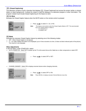 Page 23ICON MENU OPERATION21 ? (Closed Captioning)
This television contains a built-in decoder that displays  (Closed Captioned) text across the screen (white or colored
letters on black background). It allows the viewer to read the dialogue of a television program or other information. The
program viewed must include Closed Captioning for the feature to work.
 On Mute
   Activates the Closed Caption feature when the MUTE button on the remote control is pressed 
 
    Mode
Activates the onscreen Closed Caption...