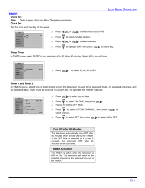Page 25ICON MENU OPERATION23 ?TIMER
Clock Set
Note: Refer to page 18 for Icon Menu Navigation procedures. 
Clock Set  
Set the time and the day of the week. 
Sleep Timer 
In TIMER menu, select SLEEP to turn television off in 30, 60 or 90 minutes. Select NO to turn off timer.
Timer 1 and Timer 2
In TIMER menu, select one or both timers to turn the television on and off at selected times, on selected channels, and
on selected days. TIME must be entered in CLOCK SET to operate the TIMER features.  Turn Off After...