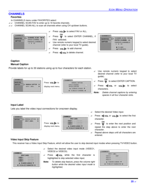 Page 27ICON MENU OPERATION25 ?CHANNELS 
Favorites 
    In CHANNELS menu under FAVORITES select:
??   CHANNEL SCAN FAV to enter up to 16 favorite channels.
??   CHANNEL SCAN ALL to scan all channels when using CH up/down buttons.
    Caption
Manual Caption
Provide labels for up to 30 stations using up to four characters for each station. 
Input Label
Lets you label the video input connections for onscreen display. 
   Video Input Skip Feature
   This receiver has a Video Input Skip Feature, which wil allow the...