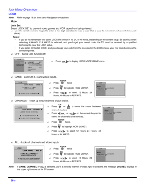 Page 2826 ?ICON MENU OPERATIONLOCK
Note:Refer to page 18 for Icon Menu Navigation procedures. 
Mode 
Lock Set
Select LOCK SET to prevent video games and VCR tapes from being viewed.
?Use the remote numeric keypad to enter a four-digit secret code (Use a code that is easy to remember and record it in a safe
place).
Notes:
•If you do not remember your code, LOCK will unlock in 12, 24, or 48 hours, depending on the current setup. Be cautious when
selecting ALWAYS. If ALWAYS is selected, and you forget your secret...