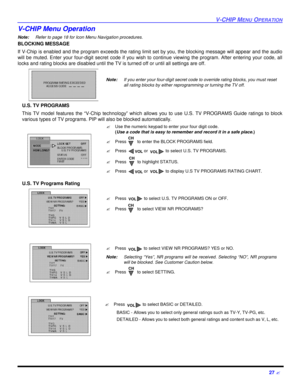 Page 29V-CHIP MENU OPERATION27 ?V-CHIP Menu Operation
Note:Refer to page 18 for Icon Menu Navigation procedures. 
BLOCKING MESSAGE
If V-Chip is enabled and the program exceeds the rating limit set by you, the blocking message will appear and the audio
will be muted. Enter your four-digit secret code if you wish to continue viewing the program. After entering your code, all
locks and rating blocks are disabled until the TV is turned off or until all settings are off.
U.S. TV PROGRAMS
This TV model features the...