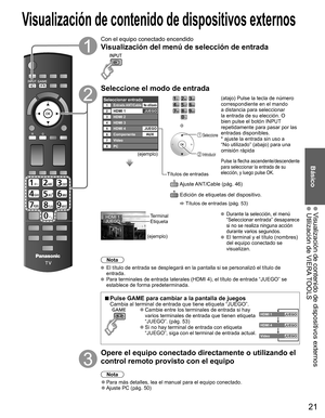 Page 2021
Básico
 Visualización de contenido de dispositivos externos  Utilización de VIERA TOOLS
Con el equipo conectado encendido
Visualización del menú de  selección de entrada
Seleccione el modo de entrada
Seleccionar entradaEntrada ANT/Cable123HDMI 1
HDMI 2JUEGO
4HDMI 35
7Video
HDMI 46
8PC
ComponenteAUXJUEGO
No utilizado
(ejemplo)
Títulos de entradas
o
 Seleccione
 Introducir
  Ajuste ANT/Cable (pág. 46)
  Edición de etiquetas del dispositivo. 
 Títulos de entradas (pág. 53)
(atajo) Pulse la tecla de...