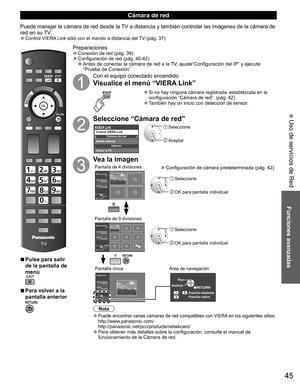 Page 4445
Funciones avanzadas
 Uso de servicios de Red
  ■Pulse para salir 
de la pantalla de 
menú
  ■Para volver a la 
pantalla anterior 
Preparaciones  ●Conexión de red (pág. 39)  ●Configuración de red (pág. 40-42)  ●Antes de conectar la cámara de red a la TV, ajuste“Configuración del IP” y ejecute 
“Prueba de Conexión”
Con el equipo conectado encendido
Visualice el menú “VIERA Link”
  ●Si no hay ninguna cámara registrada, establézcala en la 
configuración “Cámara de red”. (pág. 42)
  ●También hay un inicio...