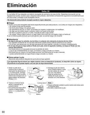 Page 5960
  Eliminación
Gafas 3D
En las Gafas 3D hay integrada una batería recargable de polímeros de iones de litio. Deséchela de acuerdo con las 
regulaciones locales. Cuando vaya a desechar este producto, desmóntelo correctamente siguiendo el procedimiento que 
se indica abajo y extraiga la pila recargable interna.
No desmonte este producto excepto cuando lo vaya a desechar.
 Peligro  ●Puesto que la pila recargable está hecha específicamente para este producto, no la utilice en ningún otro dispositivo.
•  No...