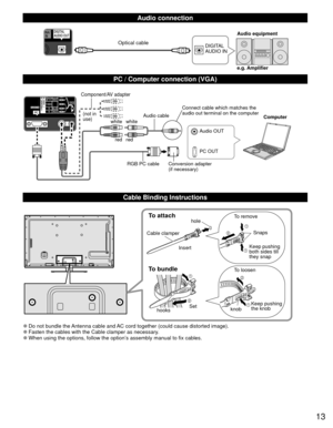 Page 1313
  Audio connection
DIGITAL 
AUDIO INe.g. Amplifier Audio equipmentOptical cable
  PC / Computer connection (VGA)
PC OUT Computer
RGB PC cable Audio cable
Connect cable which matches the 
audio out terminal on the computer
Audio OUT
Conversion adapter
(if necessary)
white white
red red
Component/AV adapter
(not in 
use)
  Cable Binding Instructions
To attachhole
Insert
To bundle
To remove
To loosen Keep pushing 
both sides till 
they snap Snaps
Set
hooks knobKeep pushing 
the knob
Cable clamper
 
●Do...