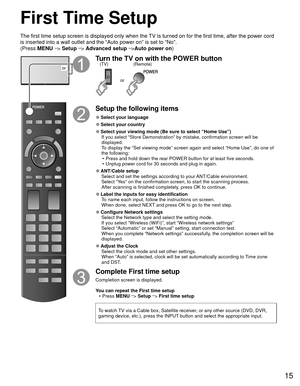 Page 1515
First Time Setup
or
Turn the TV on with the POWER button
or
(Remote)
(TV)
Setup the following items
 
●Select your language
 
●Select your country
 
●Select your viewing mode (Be sure to select “Home Use”)
If you select “Store Demonstration” by mistake, confirmation scree\
n will be 
displayed.
To display the “Set viewing mode” screen again and select “Home \
Use”, do one of 
the following:•  Press and hold down the rear POWER button for at least five seconds.
•  Unplug power cord for 30 seconds and...