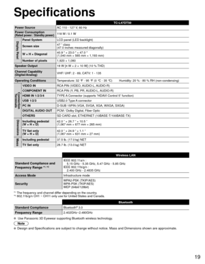 Page 1919
Specifications
TC-L47DT50
Power Source AC 110 - 127 V
 , 60 Hz
Power Consumption
(Rated power / Standby power)118 W / 0.1 W
Display PanelPanel System LCD panel (LED backlight)
Screen size 47 ” class 
(47.0 inches measured diagonally)
W × H × Diagonal 40.9  × 23.0  × 47.0 
(1,040 mm × 585 mm × 1,193 mm)
Number of pixels 1,920 × 1,080
Speaker Output 18 W [4 W × 2 + 10 W] (10 % THD)
Channel Capability
(Digital/Analog) VHF/ UHF: 2 - 69, CATV: 1 - 135
Operating Conditions Temperature: 32 °F - 95 °F (0 °C -...