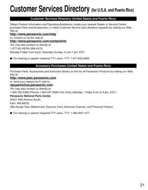 Page 2121
Customer Services Directory (for U.S.A. and Puerto Rico)
Customer Services Directory (United States and Puerto Rico)
Obtain Product Information and Operating Assistance; locate your nearest Dealer or Service Center; 
purchase Parts and Accessories; or make Customer Service and Literature requests by visitin\
g our Web 
Site at:
http://www.panasonic.com/help
or, contact us via the web at:
http://www.panasonic.com/contactinfo
You may also contact us directly at:
1-877-95-VIERA (958-4372)
Monday-Friday 9...