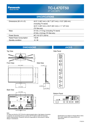 Page 24TC-L47DT50
47 LCD HDTV
SPECIFICATIONS
DIMENSIONSJACKS
Top View
Front View
Back View
Note:
To make sure that the LCD TV fits the cabinet properly when a high degree of precision 
is required, we recommend that you use the LCD TV itself to make the necessary 
cabinet measurements. Panasonic cannot be responsible for inaccuracies i\
n cabinet 
design or manufacture. Specifications are subject to change without notice. 
Non-metric weights and measurements are 
approximate.
Side View
P120216
15.8 (400)
15.8...