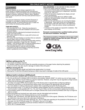 Page 77
CEA CHILD SAFETY NOTICES
WARNING
Flat panel displays are not always supported on the 
proper stands or installed according to the manufacturer’s 
recommendations. Flat panel displays that are inappropriately 
situated on dressers, bookcases, shelves, desks, speakers, 
chests or carts may fall over and may cause personal injury or 
even death. 
The consumer electronics industry (of which Panasonic is 
a member) is committed to making home entertainment 
enjoyable and safe. To prevent personal injury or...