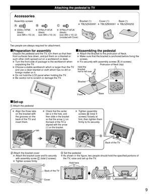 Page 99
Accessories
Assembly screws  Bracket (1) Cover (1) Base (1) TBL5ZA30091 TBL5ZB30091 TBL5ZX0252
 XSS5+15FNK 
 (black) 
  size (M5 x 15) (4)
 XYN4+F10FJK 
 (black) 
  size (M4 x 10) (4)
 XYN4+F10FJK  (black)  size (M4 x 10) (2) (included with Cover)
■Preparation for assembly■Assembling the pedestal  Unpack the pedestal and the TV, turn them so that their 
front surfaces face down, and put them on a blanket or 
such other cloth spread out on a workbench or desk.
 
   Turn the front side of package to the...