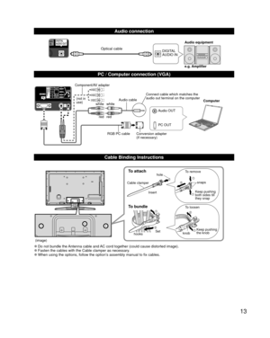 Page 1313
  Audio connection
DIGITAL 
AUDIO INe.g. Amplifier Audio equipmentOptical cable
  PC / Computer connection (VGA)
PC OUT Computer
RGB PC cable Audio cable
Connect cable which matches the 
audio out terminal on the computer
Audio OUT
Conversion adapter
(if necessary)
white white
red red
Component/AV adapter
(not in 
use)
  Cable Binding Instructions
To attachhole
Insert
To bundle
To remove
To loosen Keep pushing 
both sides till 
they snapsnaps
Set
hooks knobKeep pushing 
the knob
Cable clamper
(image)...