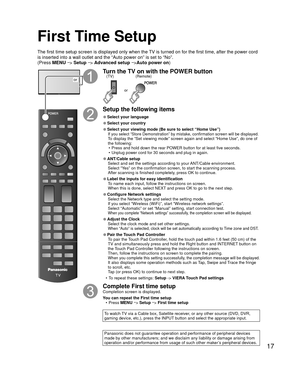 Page 1717
First Time Setup
or
Turn the TV on with the POWER button
or
(Remote)
(TV)
Setup the following items
 
●Select your language
 
●Select your country
 
●Select your viewing mode (Be sure to select “Home Use”)If you select “Store Demonstration” by mistake, confirmation scree\
n will be displayed.To display the “Set viewing mode” screen again and select “Home \
Use”, do one of 
the following:
•  Press and hold down the rear POWER button for at least five seconds.
•  Unplug power cord for 30 seconds and...