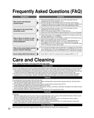 Page 2020
QuestionsAnswers
Care and Cleaning
First, unplug the Power cord plug from the wall outlet.
Display panel
The front of the display panel has been specially treated. Wipe the pane\
l surface gently using only a cleaning cloth or a soft, lint-free cloth.  If the surface is particularly dirty, after cleaning up the dust, soak a soft, lint-free cloth in diluted, m\
ild liquid dish soap (1 part 
mild liquid dish soap diluted by 100 times the amount of water), and th\
en wring the cloth to remove excess...