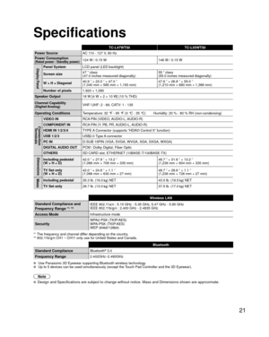 Page 2121
Specifications
TC-L47WT50TC-L55WT50
Power Source AC 110 - 127 V, 60 Hz
Power Consumption
(Rated power / Standby power)124 W / 0.15 W 146 W / 0.15 W
Display PanelPanel SystemLCD panel (LED backlight)
Screen size 47 ” class 
(47.0 inches measured diagonally) 55 ” class
(55.0 inches measured diagonally)
W × H × Diagonal 40.9 ” × 23.0 ” × 47.0 ” 
(1,040 mm × 585 mm × 1,193 mm) 47.6 ” × 26.8 ” × 55.0 ”
(1,210 mm × 680 mm × 1,388 mm)
Number of pixels 1,920 × 1,080
Speaker Output 18 W [4 W × 2 + 10 W] (10 %...