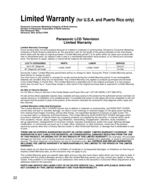 Page 2222
 Limited Warranty (for U.S.A. and Puerto Rico only)
Panasonic Consumer Marketing Company of North America,
Division of Panasonic Corporation of North America
One Panasonic Way
Secaucus, New Jersey 07094
Panasonic LCD TelevisionLimited Warranty
Limited Warranty Coverage
If your product does not work properly because of a defect in materials \
or workmanship, Panasonic Consumer Marketing 
Company of North America (referred to as “the warrantor”) will, for the length of\
 the period indicated on the...