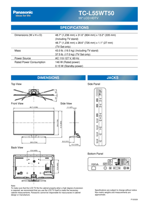 Page 26TC-L55WT50
55 LCD HDTV
SPECIFICATIONS
DIMENSIONSJACKS
Top View
Front View
Back View
Note:
To make sure that the LCD TV fits the cabinet properly when a high degree of precision 
is required, we recommend that you use the LCD TV itself to make the necessary 
cabinet measurements. Panasonic cannot be responsible for inaccuracies i\
n cabinet 
design or manufacture. Specifications are subject to change without notice. 
Non-metric weights and measurements are 
approximate.
Side View
P120329
15.8 (400)
15.8...