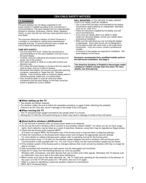 Page 77
CEA CHILD SAFETY NOTICES
WARNING
Flat panel displays are not always supported on the 
proper stands or installed according to the manufacturer’s 
recommendations. Flat panel displays that are inappropriately 
situated on dressers, bookcases, shelves, desks, speakers, 
chests, or carts may fall over and may cause personal injury or 
even death. 
The consumer electronics industry (of which Panasonic is 
a member) is committed to making home entertainment 
enjoyable and safe. To prevent personal injury or...