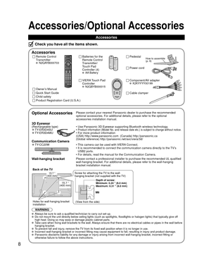 Page 88
Accessories/Optional Accessories
Accessories
Check you have all the items shown.
 Accessories
Remote Control
Transmitter
 N2QAYB000703
Batteries for the
Remote Control
Transmitter/
Touch Pad 
Controller (4)
 AA Battery
VIERA Touch Pad       
Controller
 N2QBYB000015Owner’s Manual
Quick Start Guide
Child safety
Product Registration Card (U.S.A.)
 Pedestal
  Optional AccessoriesPlease contact your nearest Panasonic dealer to purchase the recommended\
 
optional accessories. For additional details, please...