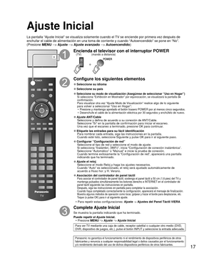 Page 1717
 Ajuste Inicial
La pantalla “Ajuste Inicial” se visualiza solamente cuando el TV se enciende por primera vez después de 
enchufar el cable de alimentación en una toma de corriente y cuando “\
Autoencendido” se pone en “No”. 
(Presione MENU --> Ajuste --> Ajuste avanzado --> Autoencendido )
o
Encienda el televisor con el interruptor POWER
o
(mando a distancia)
(TV)
Configure los siguientes elementos
 
●Seleccione su  idioma
 
●Seleccione su país
 
● Seleccione su modo de visualización (Asegúrese de...