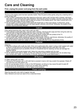 Page 2323
Care and Cleaning
First, unplug the power cord plug from the wall outlet.
Display panel
The front of the display panel has been specially treated. Wipe the panel surface gently using only a cleaning cloth or 
a soft, lint-free cloth.
  If the surface is particularly dirty after cleaning up the dust, soak a soft, lint-free cloth in diluted, mild liquid 
dish soap (1 part mild liquid dish soap diluted by 100 times the amount of water), and then wring the cloth to 
remove excess liquid. Use this cloth to...