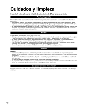 Page 4040
 Cuidados y limpieza
Desenchufe primero la clavija del cable de alimentación de CA del toma de corriente.
Panel de la pantalla
El frente del panel de la pantalla ha recibido un tratamiento especial. \
Limpie suavemente la superficie del panel utilizando un 
paño suave.
 
●Si la superficie está muy sucia, empape un paño blando y sin pelus\
a en una solución de agua y jabón líquido suave de los 
empleados para lavar vajillas (1 parte de jabón por cada 100 partes \
de agua) y luego escúrralo para quitar...