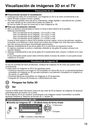 Page 19
19
Precauciones de uso
 Precauciones durante la visualización  Colóquese las Gafas 3D correctamente. Las imágenes en 3D no se ver\
án correctamente si las 
Gafas 3D están puestas al revés o giradas.
  Otros tipos de pantalla (como las de los ordenadores, relojes digitales\
 o calculadoras etc.) pueden 
que sean difíciles de ver cuando lleve puestas las Gafas 3D. 
No use las Gafas 3D para ver cosas que no sean imágenes en 3D.
 Para una visualización cómoda  Mire a la distancia recomendada al menos (3...