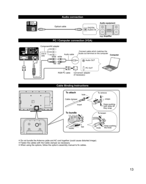 Page 1313
  Audio connection
DIGITAL 
AUDIO INe.g. Amplifier Audio equipmentOptical cable
  PC / Computer connection (VGA)
PC OUT Computer
RGB PC cable Audio cable
Connect cable which matches the 
audio out terminal on the computer
Audio OUT
Conversion adapter
(if necessary)
white white
red red
Component/AV adapter
(not in 
use)
  Cable Binding Instructions
To attachhole
Insert
To bundle
To remove
To loosen Keep pushing 
both sides till 
they snap snaps
Set
hooks knobKeep pushing 
the knob
Cable clamper
 
●Do...