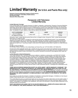 Page 1919
 Limited Warranty (for U.S.A. and Puerto Rico only)
Panasonic Consumer Marketing Company of North America,
Division of Panasonic Corporation of North America
One Panasonic Way
Secaucus, New Jersey 07094
Panasonic LCD TelevisionLimited Warranty
Limited Warranty Coverage
If your product does not work properly because of a defect in materials \
or workmanship, Panasonic Consumer Marketing 
Company of North America (referred to as “the warrantor”) will, for the length of\
 the period indicated on the...