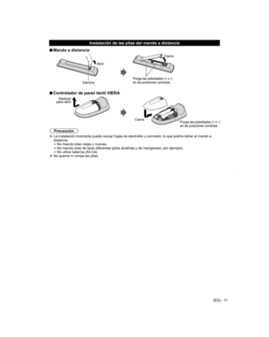 Page 11
(ES) - 11
 Instalación de las pilas del mando a distancia
 
■Mando a distancia
Abrir
Gancho
Ponga las polaridades (+ o -)
en las posiciones correctas.
Cierre
 
■Controlador de panel táctil VIERA
Deslizar 
para abrir
CierrePonga las polaridades (+ o -)
en las posiciones correctas.
Precaución
  La instalación incorrecta puede causar fugas de electrolito y corrosi\
ón, lo que podría dañar el mando a 
distancia.
• No mezcle pilas viejas y nuevas.
• No mezcle pilas de tipos diferentes (pilas alcalinas y de...