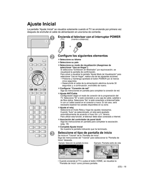 Page 19
(ES) - 19
Ajuste Inicial
La pantalla “Ajuste Inicial” se visualiza solamente cuando el TV se enciende por primera vez 
después de enchufar el cable de alimentación en una toma de corrie\
nte.
o
Encienda el televisor con el interruptor POWER
o
(mando a distancia)
(TV)
Configure los siguientes elementos
 
●Seleccione su   idioma
 
●Seleccione su país
 
● Seleccione su modo de visualización (Asegúrese de 
seleccionar “Uso en Hogar”)
Si selecciona “Exhibición en Mostrador” por equivocación, se\...