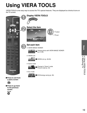 Page 1919
Basic
 Using VIERA TOOLS Watching TV
Using  VIERA TOOLS
 Press to exit from a menu screen
 
 Press to go back to the previous 
screen 
Display VIERA TOOLS
Select the item
 select
 next
Set each item
   VIERA IMAGE VIEWER
Viewing photo with VIERA IMAGE VIEWER 
(p. 21-23)
  VIERA Link
VIERA Link (p. 28-29)
 Game mode
Change to “Game” mode.
Picture mode (p. 33)
  Eco mode
ECO/energy saving (p. 36)
VIERA TOOLS is the easy way to access the TV’s special features. They are displayed as shortcut icons on...