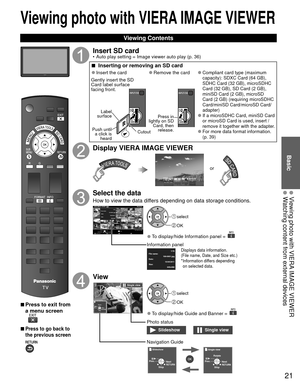 Page 2121
Basic
  Viewing photo with VIERA IMAGE VIEWER  Watching content from external devices
Viewing photo with  VIERA IMAGE VIEWER
 Viewing Contents
 
■Press to exit from 
a menu screen
 
■Press to go back to 
the previous screen 
Insert SD card•  Auto play setting  Image viewer auto play (p. 36)
 
■  Inserting or removing an SD card
 
●Insert the card
Gently insert the SD 
Card label surface 
facing front.
Label 
surface
Push until  a click is  heard Cutout
 
●Remove the card
Press in 
lightly on SD  Card,...