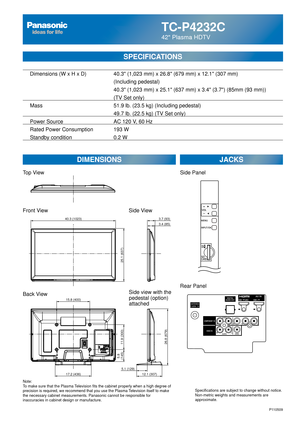 Page 50TC-P4232C
42 Plasma HDTV
  Dimensions (W x H x D)    40.3 (1,023 mm) x 26.8 (679 mm) x 12.1 (307 mm)
      (Including pedestal)
       40.3 (1,023 mm) x 25.1 (637 mm) x 3.4 (3.7) (85mm (93 mm))\
(TV Set only)
  Mass        51.9 lb. (23.5 kg) (Including pedestal)
            49.7 lb. (22.5 kg) (TV Set only) 
  Power Source      AC 120 V, 60 Hz 
  Rated Power Consumption    193 W
   Standby condition      0.2 W
SPECIFICATIONS
DIMENSIONS JACKS
Note:
To make sure that the Plasma Television fits the cabinet...