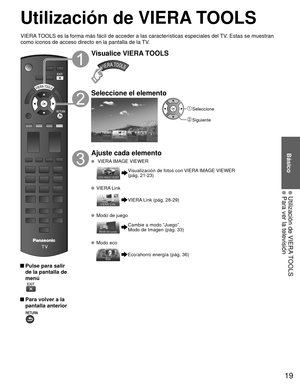 Page 1919
Básico
 Utilización de VIERA TOOLS Para ver la televisión
Utilización de  VIERA TOOLS
 Pulse para salir de la pantalla de 
menú
 
 Para volver a la pantalla anterior 
Visualice VIERA TOOLS
Seleccione el elemento
 Seleccione
 Siguiente
Ajuste cada elemento
   VIERA IMAGE VIEWER
 Visualización de fotos con VIERA IMAGE VIEWER 
(pág. 21-23)
   VIERA Link
VIERA Link (pág. 28-29)
  Modo de juego
Cambie a modo “Juego”.
Modo de Imagen (pág. 33)
  Modo eco
Eco/ahorro energía (pág. 36)
VIERA TOOLS es la forma...