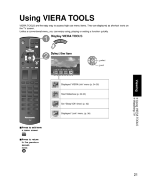 Page 2121
Viewing
 Using  VIERA TOOLS Watching TV
Using VIERA TOOLS
VIERA TOOLS are the easy way to access high use menu items. They are displayed as shortcut icons on 
the TV screen.
Unlike a conventional menu, you can enjoy using, playing or setting a fu\
nction quickly.
■  Press to exit from 
a menu screen
 
■ Press to return 
to the previous 
screen 
Display VIERA TOOLS
Select the item
Lock
 select
 next
Displayed “VIERA Link” menu (p. 34-35)
Start Slideshow (p. 22-23)
Set “Sleep”(Off  timer) (p. 42)...