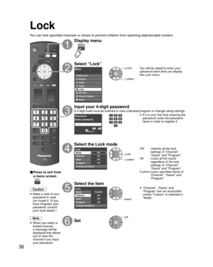 Page 3636
Lock
You can lock specified channels or shows to prevent children from watchin\
g objectionable content.
■ Press to exit from 
a menu screen
 
Caution
 Make a note of your password in case 
you forget it. (If you 
have forgotten your 
password, consult 
your local dealer.)
Note
 When you select a  locked channel,
a message will be 
displayed that allows 
you to view the 
channel if you input 
your password.
Display menu
Select “Lock”
Menu
VIERA Link
Picture
Audio
Timer
Lock
SD card
Closed Caption...
