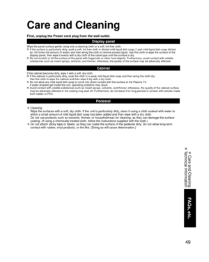 Page 4949
FAQs, etc.
 Care and Cleaning
 Technical Information
Care and Cleaning
First, unplug the Power cord plug from the wall outlet.
Display panel
Wipe the panel surface gently using only a cleaning cloth or a soft, lin\
t-free cloth. If the surface is particularly dirty, soak a soft, lint-free cloth in diluted mild liquid dish soap (1 part\
 mild liquid dish soap diluted by 100 times the amount of water) and then wring the cloth to remove ex\
cess liquid. Use this cloth to wipe the surface of the 
display...