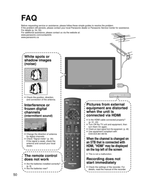 Page 5050
FA Q
Before requesting service or assistance, please follow these simple guid\
es to resolve the problem.
If the problem still persists, please contact your local Panasonic deale\
r or Panasonic Service Center for assistance. 
For details (p. 54, 55)
For additional assistance, please contact us via the website at: 
www.panasonic.com/contactinfo
www.panasonic.ca
White spots or
shadow images
(noise)
 Check the position, direction,
and connection of the antenna.
Interference or 
frozen digital 
channels...