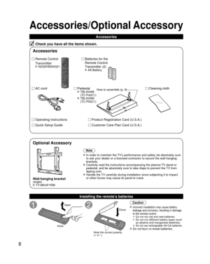 Page 88
Accessories/Optional Accessory
Accessories
Check you have all the items shown.
Remote Control
Transmitter
 N2QAYB000321
Batteries for the
Remote Control
Transmitter (2)
 AA Battery
AC cordPedestal TBLX0088 
(TC-P42C1)
 TBLX0089 (TC-P50C1)
Product Registration Card (U.S.A.)
Customer Care Plan Card (U.S.A.)
Operating Instructions
Quick Setup Guide 
Installing the remote’s batteries
Open
Hook
Note the correct polarity
(+ or -).
Close
Caution
 Incorrect installation may cause battery 
leakage and...