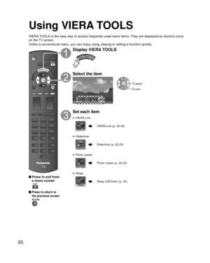 Page 2020
Using VIERA TOOLS
VIERA TOOLS is the easy way to access frequently-used menu items. They are displayed as shortcut icons 
on the TV screen.
Unlike a conventional menu, you can enjoy using, playing or setting a fu\
nction quickly.
 Press to exit from a menu screen
 
 Press to return to 
the previous screen 
Display VIERA TOOLS
Select the item
Sleep
 select
 next
Set each item
 VIERA Link
VIERA Link (p. 32-33)
 Slideshow
Slideshow (p. 22-23)
 Photo viewer
Photo viewer (p. 22-23)
 Sleep
Sleep (Off timer)...